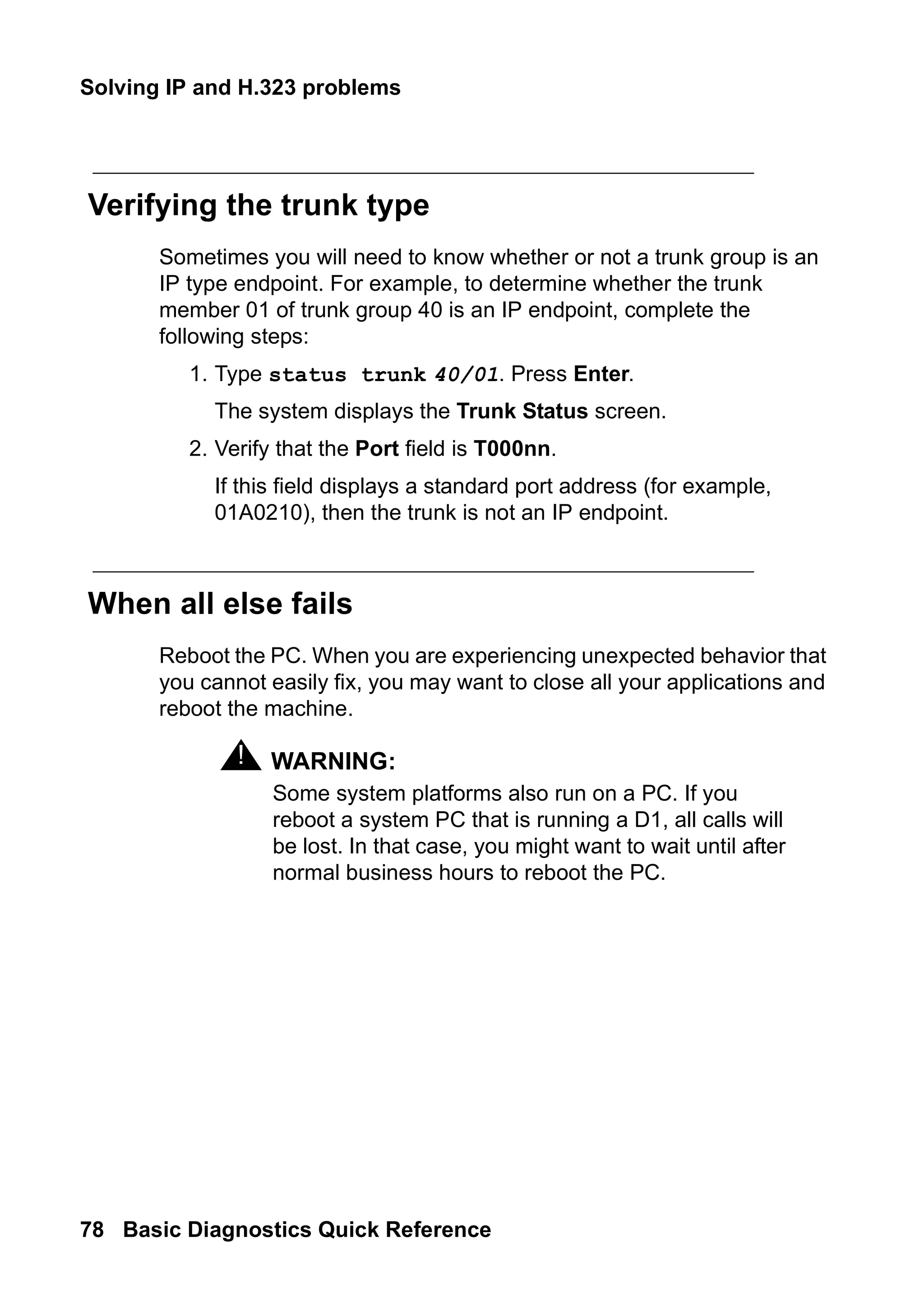Solving IP and H.323 problems
78 Basic Diagnostics Quick Reference
Verifying the trunk type
Sometimes you will need to know whether or not a trunk group is an
IP type endpoint. For example, to determine whether the trunk
member 01 of trunk group 40 is an IP endpoint, complete the
following steps:
1. Type status trunk 40/01. Press Enter.
The system displays the Trunk Status screen.
2. Verify that the Port field is T000nn.
If this field displays a standard port address (for example,
01A0210), then the trunk is not an IP endpoint.
When all else fails
Reboot the PC. When you are experiencing unexpected behavior that
you cannot easily fix, you may want to close all your applications and
reboot the machine.
! WARNING:
WARNING: Some system platforms also run on a PC. If you
reboot a system PC that is running a D1, all calls will
be lost. In that case, you might want to wait until after
normal business hours to reboot the PC.
 