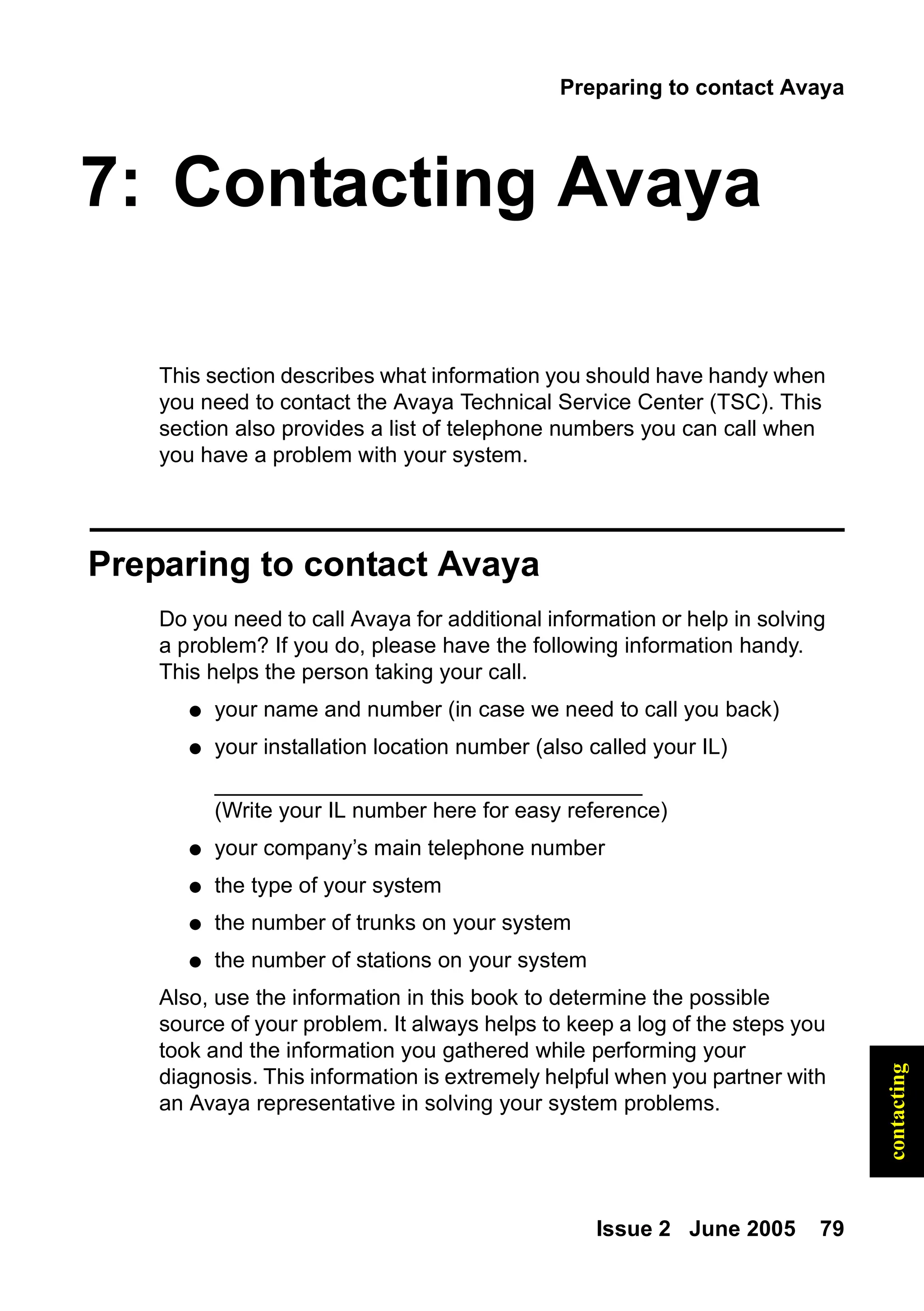 Preparing to contact Avaya
Issue 2 June 2005 79
contacting
7: Contacting Avaya
This section describes what information you should have handy when
you need to contact the Avaya Technical Service Center (TSC). This
section also provides a list of telephone numbers you can call when
you have a problem with your system.
Preparing to contact Avaya
Do you need to call Avaya for additional information or help in solving
a problem? If you do, please have the following information handy.
This helps the person taking your call.
● your name and number (in case we need to call you back)
● your installation location number (also called your IL)
___________________________________
(Write your IL number here for easy reference)
● your company’s main telephone number
● the type of your system
● the number of trunks on your system
● the number of stations on your system
Also, use the information in this book to determine the possible
source of your problem. It always helps to keep a log of the steps you
took and the information you gathered while performing your
diagnosis. This information is extremely helpful when you partner with
an Avaya representative in solving your system problems.
 