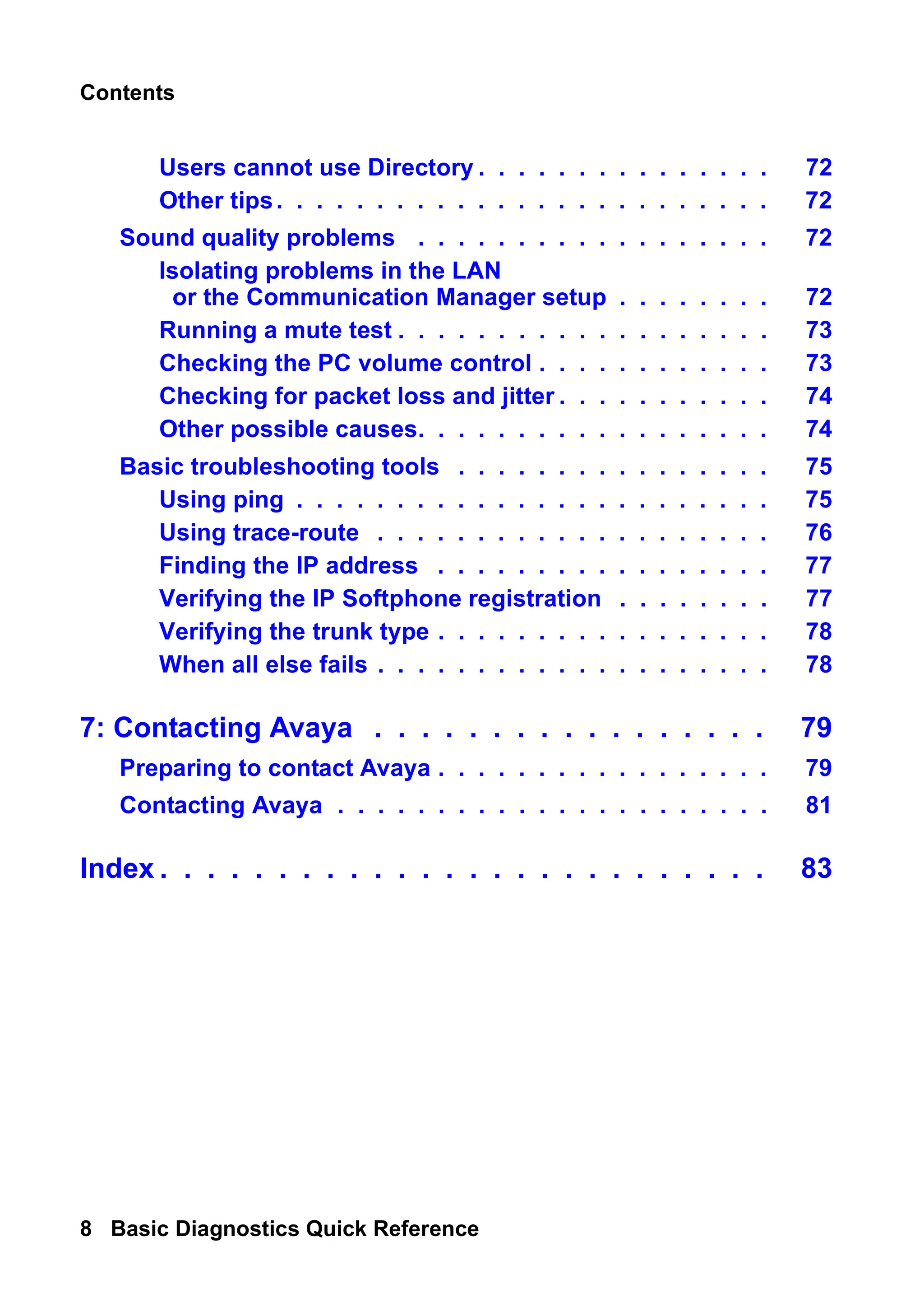 Contents
8 Basic Diagnostics Quick Reference
Users cannot use Directory . . . . . . . . . . . . . . . 72
Other tips. . . . . . . . . . . . . . . . . . . . . . . . . 72
Sound quality problems . . . . . . . . . . . . . . . . . . 72
Isolating problems in the LAN
or the Communication Manager setup . . . . . . . . 72
Running a mute test . . . . . . . . . . . . . . . . . . . 73
Checking the PC volume control . . . . . . . . . . . . 73
Checking for packet loss and jitter . . . . . . . . . . . 74
Other possible causes. . . . . . . . . . . . . . . . . . 74
Basic troubleshooting tools . . . . . . . . . . . . . . . . 75
Using ping . . . . . . . . . . . . . . . . . . . . . . . . 75
Using trace-route . . . . . . . . . . . . . . . . . . . . 76
Finding the IP address . . . . . . . . . . . . . . . . . 77
Verifying the IP Softphone registration . . . . . . . . 77
Verifying the trunk type . . . . . . . . . . . . . . . . . 78
When all else fails . . . . . . . . . . . . . . . . . . . . 78
7: Contacting Avaya . . . . . . . . . . . . . . . . . 79
Preparing to contact Avaya . . . . . . . . . . . . . . . . . 79
Contacting Avaya . . . . . . . . . . . . . . . . . . . . . . 81
Index . . . . . . . . . . . . . . . . . . . . . . . . . . 83
 