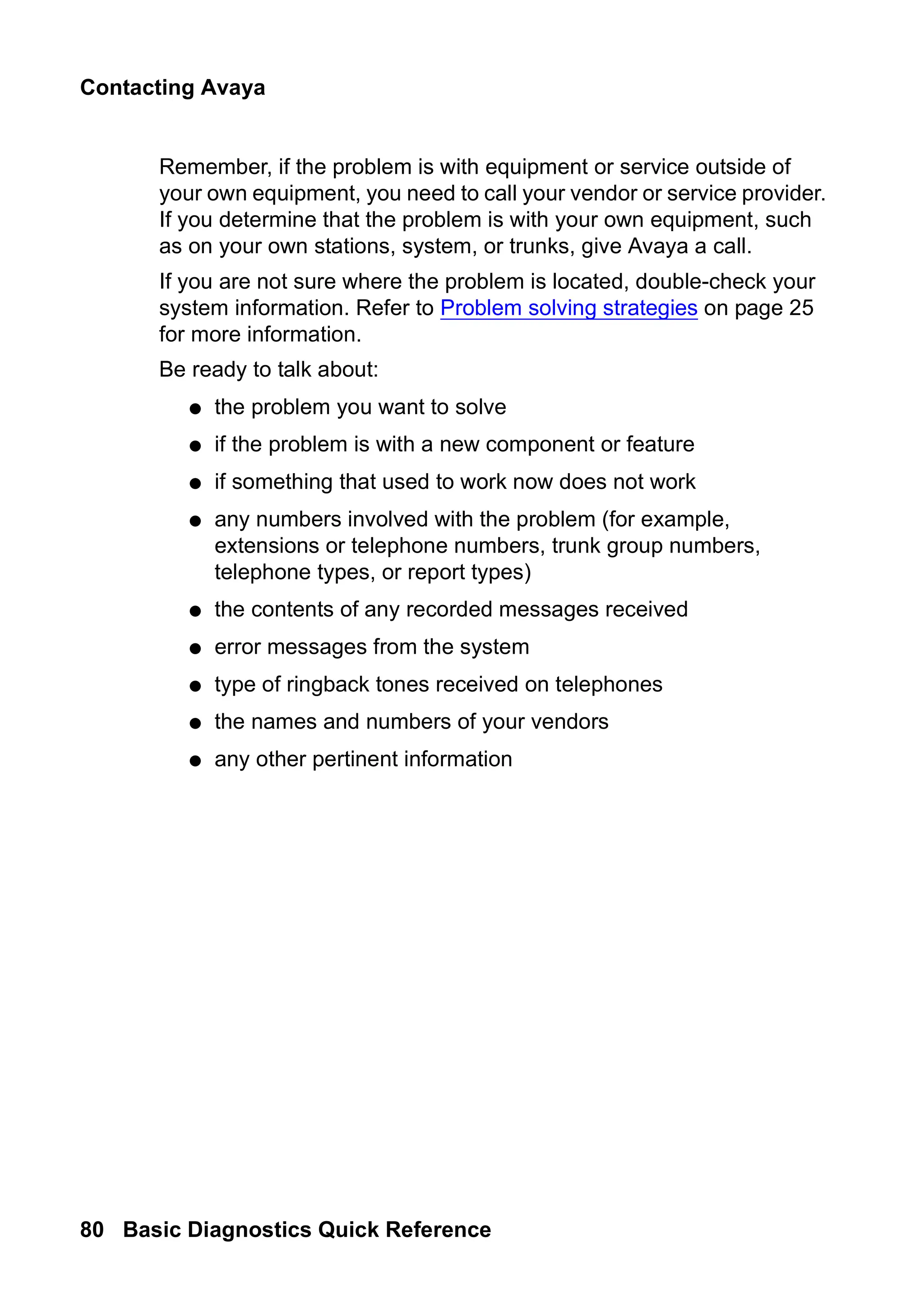 Contacting Avaya
80 Basic Diagnostics Quick Reference
Remember, if the problem is with equipment or service outside of
your own equipment, you need to call your vendor or service provider.
If you determine that the problem is with your own equipment, such
as on your own stations, system, or trunks, give Avaya a call.
If you are not sure where the problem is located, double-check your
system information. Refer to Problem solving strategies on page 25
for more information.
Be ready to talk about:
● the problem you want to solve
● if the problem is with a new component or feature
● if something that used to work now does not work
● any numbers involved with the problem (for example,
extensions or telephone numbers, trunk group numbers,
telephone types, or report types)
● the contents of any recorded messages received
● error messages from the system
● type of ringback tones received on telephones
● the names and numbers of your vendors
● any other pertinent information
 