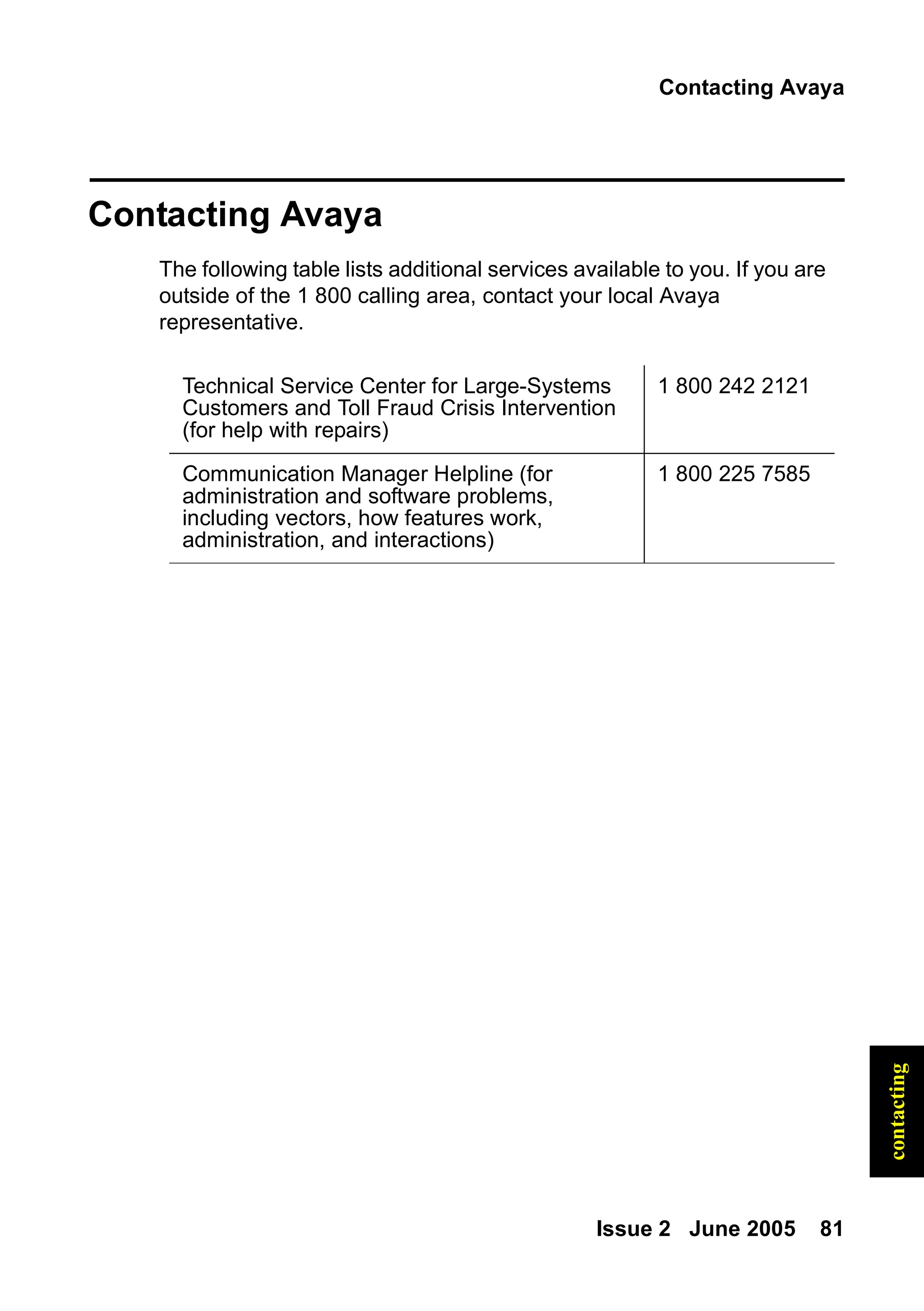Contacting Avaya
Issue 2 June 2005 81
contacting
Contacting Avaya
The following table lists additional services available to you. If you are
outside of the 1 800 calling area, contact your local Avaya
representative.
Technical Service Center for Large-Systems
Customers and Toll Fraud Crisis Intervention
(for help with repairs)
1 800 242 2121
Communication Manager Helpline (for
administration and software problems,
including vectors, how features work,
administration, and interactions)
1 800 225 7585
 