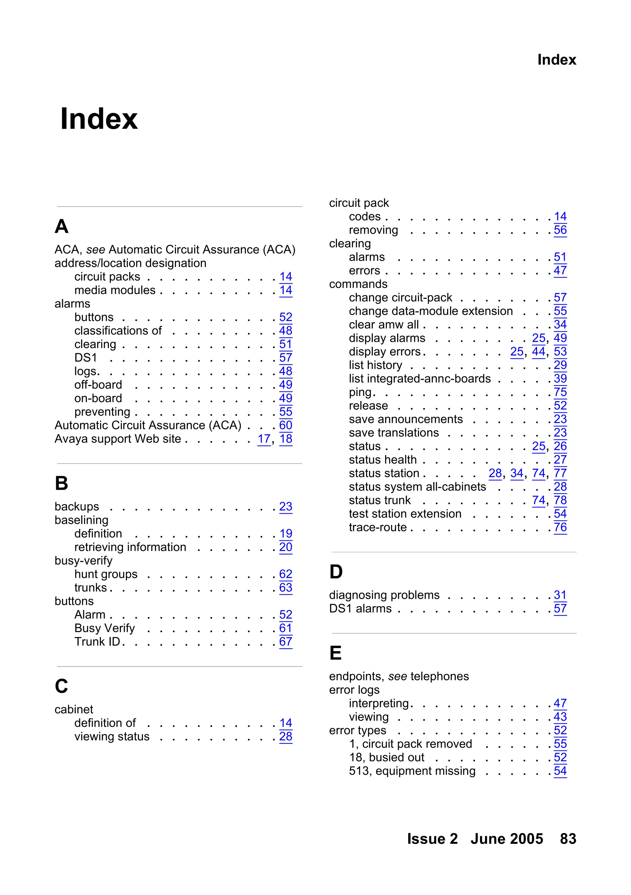 Issue 2 June 2005 83
Index
Index
A
ACA, see Automatic Circuit Assurance (ACA)
address/location designation
circuit packs . . . . . . . . . . . 14
media modules . . . . . . . . . . 14
alarms
buttons . . . . . . . . . . . . . 52
classifications of . . . . . . . . . 48
clearing . . . . . . . . . . . . . 51
DS1 . . . . . . . . . . . . . . 57
logs. . . . . . . . . . . . . . . 48
off-board . . . . . . . . . . . . 49
on-board . . . . . . . . . . . . 49
preventing . . . . . . . . . . . . 55
Automatic Circuit Assurance (ACA) . . . 60
Avaya support Web site . . . . . . 17, 18
B
backups . . . . . . . . . . . . . . 23
baselining
definition . . . . . . . . . . . . 19
retrieving information . . . . . . . 20
busy-verify
hunt groups . . . . . . . . . . . 62
trunks . . . . . . . . . . . . . . 63
buttons
Alarm . . . . . . . . . . . . . . 52
Busy Verify . . . . . . . . . . . 61
Trunk ID. . . . . . . . . . . . . 67
C
cabinet
definition of . . . . . . . . . . . 14
viewing status . . . . . . . . . . 28
circuit pack
codes . . . . . . . . . . . . . . 14
removing . . . . . . . . . . . . 56
clearing
alarms . . . . . . . . . . . . . 51
errors . . . . . . . . . . . . . . 47
commands
change circuit-pack . . . . . . . . 57
change data-module extension . . . 55
clear amw all . . . . . . . . . . .34
display alarms . . . . . . . . 25, 49
display errors. . . . . . . 25, 44, 53
list history . . . . . . . . . . . . 29
list integrated-annc-boards . . . . . 39
ping. . . . . . . . . . . . . . . 75
release . . . . . . . . . . . . . 52
save announcements . . . . . . . 23
save translations . . . . . . . . . 23
status . . . . . . . . . . . . 25, 26
status health . . . . . . . . . . . 27
status station . . . . . 28, 34, 74, 77
status system all-cabinets . . . . . 28
status trunk . . . . . . . . . 74, 78
test station extension . . . . . . . 54
trace-route . . . . . . . . . . . . 76
D
diagnosing problems . . . . . . . . . 31
DS1 alarms . . . . . . . . . . . . . 57
E
endpoints, see telephones
error logs
interpreting. . . . . . . . . . . . 47
viewing . . . . . . . . . . . . . 43
error types . . . . . . . . . . . . . 52
1, circuit pack removed . . . . . .55
18, busied out . . . . . . . . . . 52
513, equipment missing . . . . . .54
 