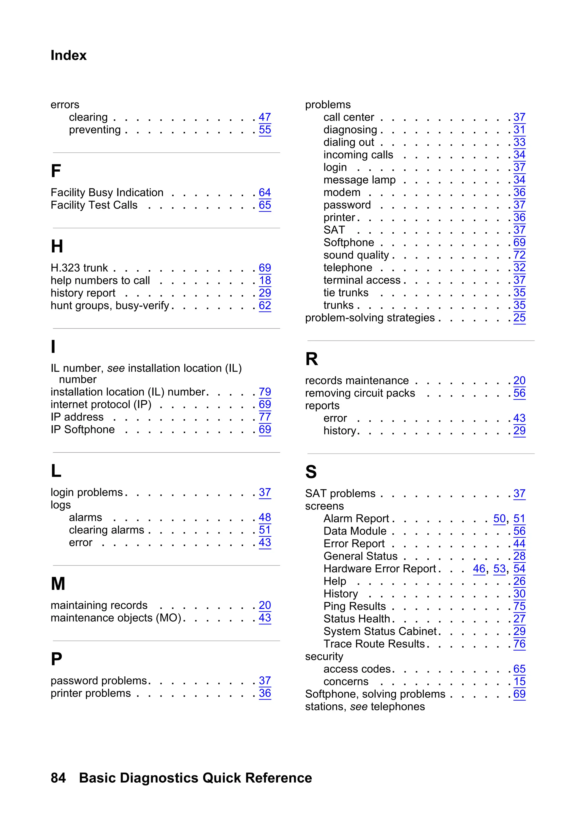 84 Basic Diagnostics Quick Reference
Index
errors
clearing . . . . . . . . . . . . . 47
preventing . . . . . . . . . . . . 55
F
Facility Busy Indication . . . . . . . . 64
Facility Test Calls . . . . . . . . . . 65
H
H.323 trunk . . . . . . . . . . . . . 69
help numbers to call . . . . . . . . . 18
history report . . . . . . . . . . . . 29
hunt groups, busy-verify. . . . . . . . 62
I
IL number, see installation location (IL)
number
installation location (IL) number. . . . . 79
internet protocol (IP) . . . . . . . . . 69
IP address . . . . . . . . . . . . . 77
IP Softphone . . . . . . . . . . . . 69
L
login problems. . . . . . . . . . . . 37
logs
alarms . . . . . . . . . . . . . 48
clearing alarms . . . . . . . . . . 51
error . . . . . . . . . . . . . . 43
M
maintaining records . . . . . . . . . 20
maintenance objects (MO). . . . . . . 43
P
password problems. . . . . . . . . . 37
printer problems . . . . . . . . . . . 36
problems
call center . . . . . . . . . . . . 37
diagnosing . . . . . . . . . . . . 31
dialing out . . . . . . . . . . . . 33
incoming calls . . . . . . . . . . 34
login . . . . . . . . . . . . . . 37
message lamp . . . . . . . . . . 34
modem . . . . . . . . . . . . . 36
password . . . . . . . . . . . . 37
printer. . . . . . . . . . . . . . 36
SAT . . . . . . . . . . . . . . 37
Softphone . . . . . . . . . . . . 69
sound quality . . . . . . . . . . .72
telephone . . . . . . . . . . . . 32
terminal access . . . . . . . . . . 37
tie trunks . . . . . . . . . . . . 35
trunks . . . . . . . . . . . . . . 35
problem-solving strategies . . . . . . . 25
R
records maintenance . . . . . . . . . 20
removing circuit packs . . . . . . . .56
reports
error . . . . . . . . . . . . . . 43
history. . . . . . . . . . . . . . 29
S
SAT problems . . . . . . . . . . . . 37
screens
Alarm Report . . . . . . . . . 50, 51
Data Module . . . . . . . . . . . 56
Error Report . . . . . . . . . . . 44
General Status . . . . . . . . . . 28
Hardware Error Report . . . 46, 53, 54
Help . . . . . . . . . . . . . . 26
History . . . . . . . . . . . . . 30
Ping Results . . . . . . . . . . . 75
Status Health. . . . . . . . . . .27
System Status Cabinet. . . . . . . 29
Trace Route Results. . . . . . . . 76
security
access codes. . . . . . . . . . .65
concerns . . . . . . . . . . . . 15
Softphone, solving problems . . . . . . 69
stations, see telephones
 