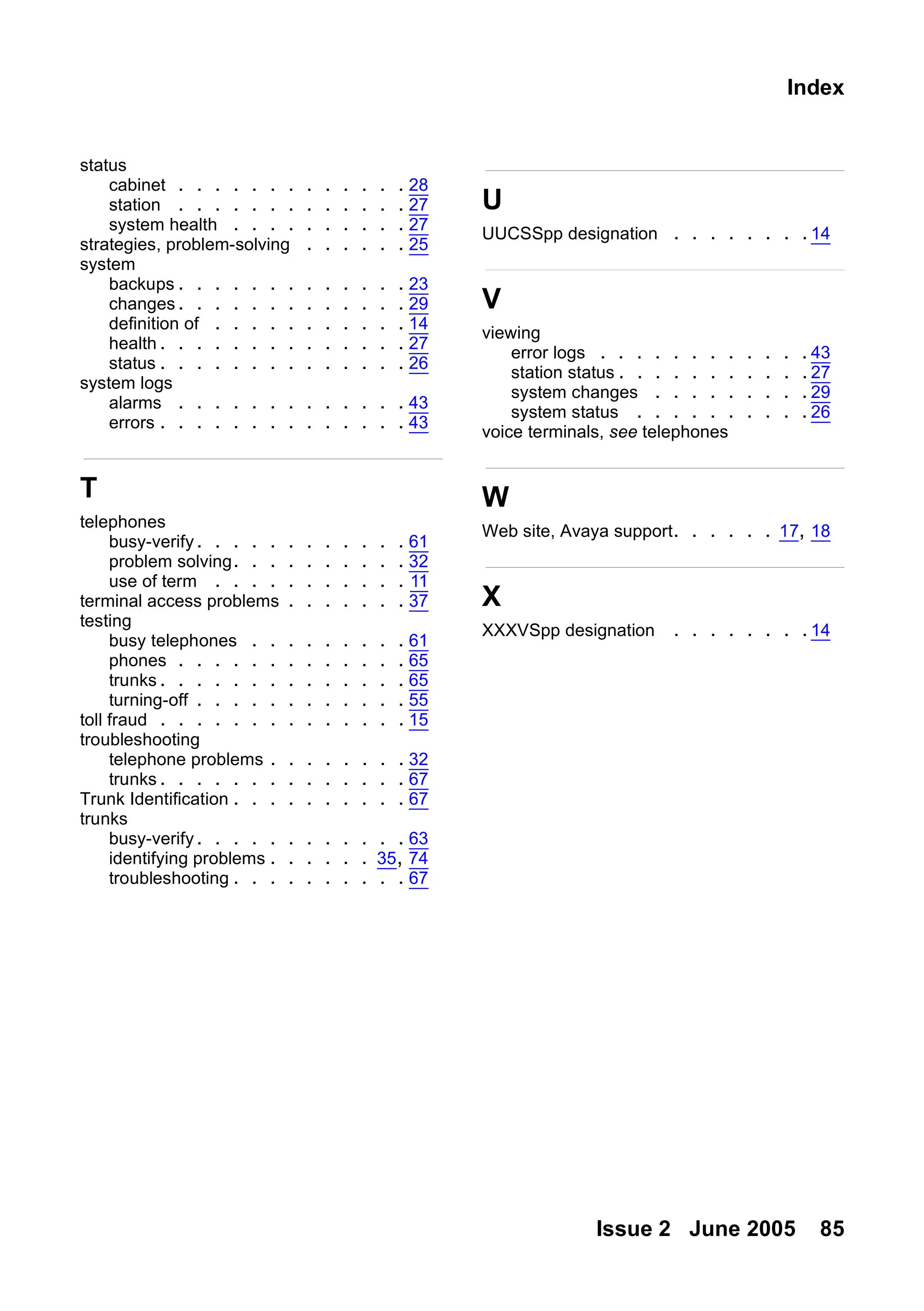 Issue 2 June 2005 85
Index
status
cabinet . . . . . . . . . . . . . 28
station . . . . . . . . . . . . . 27
system health . . . . . . . . . . 27
strategies, problem-solving . . . . . . 25
system
backups . . . . . . . . . . . . . 23
changes . . . . . . . . . . . . . 29
definition of . . . . . . . . . . . 14
health . . . . . . . . . . . . . . 27
status . . . . . . . . . . . . . . 26
system logs
alarms . . . . . . . . . . . . . 43
errors . . . . . . . . . . . . . . 43
T
telephones
busy-verify. . . . . . . . . . . . 61
problem solving. . . . . . . . . . 32
use of term . . . . . . . . . . . 11
terminal access problems . . . . . . . 37
testing
busy telephones . . . . . . . . . 61
phones . . . . . . . . . . . . . 65
trunks . . . . . . . . . . . . . . 65
turning-off . . . . . . . . . . . . 55
toll fraud . . . . . . . . . . . . . . 15
troubleshooting
telephone problems . . . . . . . . 32
trunks . . . . . . . . . . . . . . 67
Trunk Identification . . . . . . . . . . 67
trunks
busy-verify. . . . . . . . . . . . 63
identifying problems . . . . . . 35, 74
troubleshooting . . . . . . . . . . 67
U
UUCSSpp designation . . . . . . . .14
V
viewing
error logs . . . . . . . . . . . . 43
station status . . . . . . . . . . .27
system changes . . . . . . . . . 29
system status . . . . . . . . . . 26
voice terminals, see telephones
W
Web site, Avaya support. . . . . . 17, 18
X
XXXVSpp designation . . . . . . . .14
 