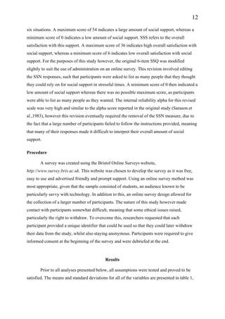 12
six situations. A maximum score of 54 indicates a large amount of social support, whereas a
minimum score of 0 indicates a low amount of social support. SSS refers to the overall
satisfaction with this support. A maximum score of 36 indicates high overall satisfaction with
social support, whereas a minimum score of 6 indicates low overall satisfaction with social
support. For the purposes of this study however, the original 6-item SSQ was modified
slightly to suit the use of administration on an online survey. This revision involved editing
the SSN responses, such that participants were asked to list as many people that they thought
they could rely on for social support in stressful times. A minimum score of 0 then indicated a
low amount of social support whereas there was no possible maximum score, as participants
were able to list as many people as they wanted. The internal reliability alpha for this revised
scale was very high and similar to the alpha score reported in the original study (Sarason et
al.,1983), however this revision eventually required the removal of the SSN measure, due to
the fact that a large number of participants failed to follow the instructions provided, meaning
that many of their responses made it difficult to interpret their overall amount of social
support.
Procedure
A survey was created using the Bristol Online Surveys website,
http://www.survey.bris.ac.uk. This website was chosen to develop the survey as it was free,
easy to use and advertised friendly and prompt support. Using an online survey method was
most appropriate, given that the sample consisted of students, an audience known to be
particularly savvy with technology. In addition to this, an online survey design allowed for
the collection of a larger number of participants. The nature of this study however made
contact with participants somewhat difficult, meaning that some ethical issues raised,
particularly the right to withdraw. To overcome this, researchers requested that each
participant provided a unique identifier that could be used so that they could later withdraw
their data from the study, whilst also staying anonymous. Participants were required to give
informed consent at the beginning of the survey and were debriefed at the end.
Results
Prior to all analyses presented below, all assumptions were tested and proved to be
satisfied. The means and standard deviations for all of the variables are presented in table 1,
 