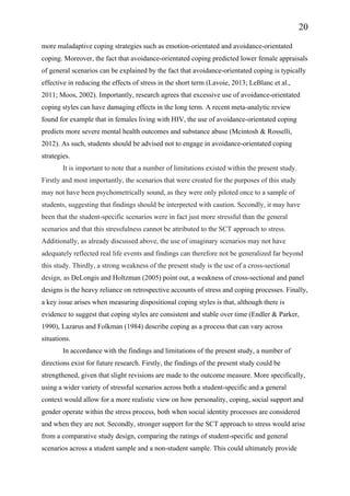 20
more maladaptive coping strategies such as emotion-orientated and avoidance-orientated
coping. Moreover, the fact that avoidance-orientated coping predicted lower female appraisals
of general scenarios can be explained by the fact that avoidance-orientated coping is typically
effective in reducing the effects of stress in the short term (Lavoie, 2013; LeBlanc et al.,
2011; Moos, 2002). Importantly, research agrees that excessive use of avoidance-orientated
coping styles can have damaging effects in the long term. A recent meta-analytic review
found for example that in females living with HIV, the use of avoidance-orientated coping
predicts more severe mental health outcomes and substance abuse (Mcintosh & Rosselli,
2012). As such, students should be advised not to engage in avoidance-orientated coping
strategies.
It is important to note that a number of limitations existed within the present study.
Firstly and most importantly, the scenarios that were created for the purposes of this study
may not have been psychometrically sound, as they were only piloted once to a sample of
students, suggesting that findings should be interpreted with caution. Secondly, it may have
been that the student-specific scenarios were in fact just more stressful than the general
scenarios and that this stressfulness cannot be attributed to the SCT approach to stress.
Additionally, as already discussed above, the use of imaginary scenarios may not have
adequately reflected real life events and findings can therefore not be generalized far beyond
this study. Thirdly, a strong weakness of the present study is the use of a cross-sectional
design, as DeLongis and Holtzman (2005) point out, a weakness of cross-sectional and panel
designs is the heavy reliance on retrospective accounts of stress and coping processes. Finally,
a key issue arises when measuring dispositional coping styles is that, although there is
evidence to suggest that coping styles are consistent and stable over time (Endler & Parker,
1990), Lazarus and Folkman (1984) describe coping as a process that can vary across
situations.
In accordance with the findings and limitations of the present study, a number of
directions exist for future research. Firstly, the findings of the present study could be
strengthened, given that slight revisions are made to the outcome measure. More specifically,
using a wider variety of stressful scenarios across both a student-specific and a general
context would allow for a more realistic view on how personality, coping, social support and
gender operate within the stress process, both when social identity processes are considered
and when they are not. Secondly, stronger support for the SCT approach to stress would arise
from a comparative study design, comparing the ratings of student-specific and general
scenarios across a student sample and a non-student sample. This could ultimately provide
 