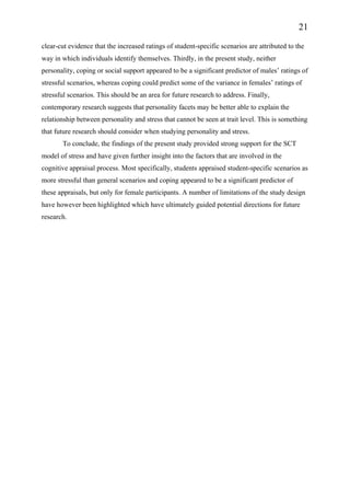 21
clear-cut evidence that the increased ratings of student-specific scenarios are attributed to the
way in which individuals identify themselves. Thirdly, in the present study, neither
personality, coping or social support appeared to be a significant predictor of males’ ratings of
stressful scenarios, whereas coping could predict some of the variance in females’ ratings of
stressful scenarios. This should be an area for future research to address. Finally,
contemporary research suggests that personality facets may be better able to explain the
relationship between personality and stress that cannot be seen at trait level. This is something
that future research should consider when studying personality and stress.
To conclude, the findings of the present study provided strong support for the SCT
model of stress and have given further insight into the factors that are involved in the
cognitive appraisal process. Most specifically, students appraised student-specific scenarios as
more stressful than general scenarios and coping appeared to be a significant predictor of
these appraisals, but only for female participants. A number of limitations of the study design
have however been highlighted which have ultimately guided potential directions for future
research.
 