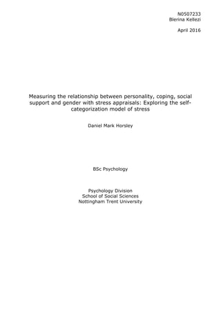 1
	
	
	
	
	
	
Measuring the relationship between personality, coping, social
support and gender with stress appraisals: Exploring the self-
categorization model of stress
Daniel Mark Horsley
BSc Psychology
Psychology Division
School of Social Sciences
Nottingham Trent University
	
N0507233
Blerina Kellezi
April 2016
 