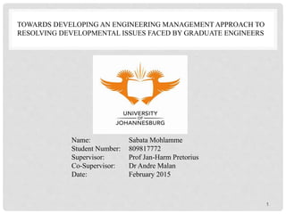 TOWARDS DEVELOPING AN ENGINEERING MANAGEMENT APPROACH TO
RESOLVING DEVELOPMENTAL ISSUES FACED BY GRADUATE ENGINEERS
Name: Sabata Mohlamme
Student Number: 809817772
Supervisor: Prof Jan-Harm Pretorius
Co-Supervisor: Dr Andre Malan
Date: February 2015
1
 