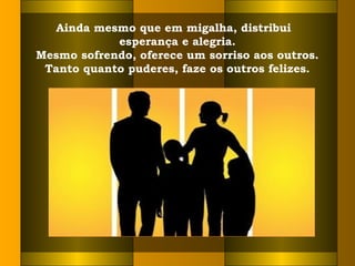 Ainda mesmo que em migalha, distribui
esperança e alegria.
Mesmo sofrendo, oferece um sorriso aos outros.
Tanto quanto puderes, faze os outros felizes.
 