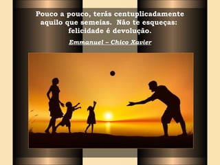Pouco a pouco, terás centuplicadamente
aquilo que semeias. Não te esqueças:
felicidade é devolução.
Emmanuel – Chico Xavier
 