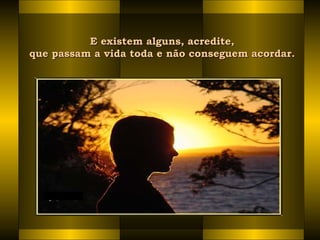 E existem alguns, acredite,E existem alguns, acredite,
que passam a vida toda e não conseguem acordar. que passam a vida toda e não conseguem acordar. 
 