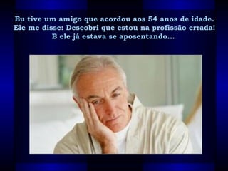 Eu tive um amigo que acordou aos 54 anos de idade. Eu tive um amigo que acordou aos 54 anos de idade. 
Ele me disse: Descobri que estou na profissão errada! Ele me disse: Descobri que estou na profissão errada! 
E ele já estava se aposentando...  E ele já estava se aposentando...  
 