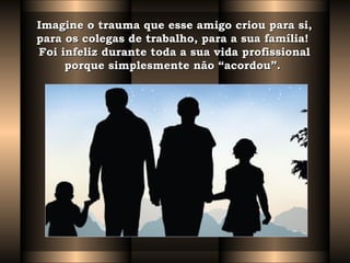Imagine o trauma que esse amigo criou para si,Imagine o trauma que esse amigo criou para si,
para os colegas de trabalho, para a sua família!  para os colegas de trabalho, para a sua família!  
Foi infeliz durante toda a sua vida profissionalFoi infeliz durante toda a sua vida profissional
porque simplesmente não “acordou”.  porque simplesmente não “acordou”.  
 