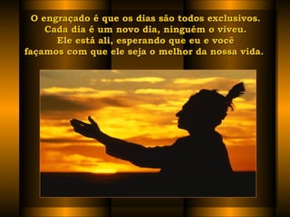 O engraçado é que os dias são todos exclusivos.O engraçado é que os dias são todos exclusivos.
Cada dia é um novo dia, ninguém o viveu.Cada dia é um novo dia, ninguém o viveu.
Ele está ali, esperando que eu e vocêEle está ali, esperando que eu e você
façamos com que ele seja o melhor da nossa vida.  façamos com que ele seja o melhor da nossa vida.  
 