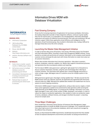 Informatica Drives MDM with
Database Virtualization
	
  
	
  
	
  
	
  
CUSTOMER CASE STUDY
	
  
	
  
©	
  2011	
  Delphix	
  Corp.	
  All	
  rights	
  reserved.	
  	
  
	
  
Fast Growing Company
Driven	
  by	
  the	
  increasing	
  importance	
  of	
  applications	
  for	
  businesses	
  worldwide,	
  Informatica,	
  
the	
  leading	
  independent	
  provider	
  of	
  data	
  integration	
  software,	
  continues	
  to	
  grow	
  rapidly.	
  
Over	
  the	
  last	
  several	
  years,	
  as	
  it	
  expanded	
  in	
  size	
  and	
  geographies,	
  Informatica	
  developed	
  
applications	
  and	
  systems	
  for	
  different	
  functional	
  groups,	
  from	
  sales	
  and	
  marketing	
  to	
  HR	
  and	
  
customer	
  support.	
  While	
  these	
  applications	
  drove	
  efficiency	
  and	
  intelligence	
  into	
  the	
  
operations	
  of	
  each	
  functional	
  group,	
  they	
  resulted	
  in	
  information	
  silos,	
  making	
  it	
  difficult	
  to	
  
leverage	
  timely	
  data	
  across	
  the	
  entire	
  company.	
  
Launching the Master Data Management Initiative
In	
  order	
  to	
  harness	
  data	
  across	
  all	
  functions,	
  Tony	
  Young,	
  Informatica	
  Senior	
  Vice	
  President	
  
and	
  Chief	
  Information	
  Officer,	
  launched	
  a	
  master	
  data	
  management	
  (MDM)	
  initiative.	
  Young	
  
wanted	
  to	
  correlate	
  and	
  synchronize	
  all	
  customer	
  information	
  so	
  the	
  company	
  could	
  improve	
  
customer	
  service	
  and	
  equip	
  the	
  sales	
  team	
  with	
  timely	
  information	
  to	
  create	
  more	
  value	
  out	
  
of	
  customer	
  interactions.	
  	
  
Master	
  data	
  includes	
  information	
  key	
  to	
  business	
  operations—data	
  about	
  customers,	
  
products,	
  employees,	
  materials,	
  suppliers,	
  etc.	
  Master	
  data	
  supports	
  transactional	
  processes	
  
and	
  operations	
  but	
  also	
  encompasses	
  analytics	
  and	
  reporting.	
  	
  
The	
  first	
  step	
  to	
  MDM	
  is	
  data	
  governance—getting	
  the	
  right	
  people	
  from	
  all	
  disciplines	
  to	
  
discuss	
  customer	
  interactions	
  and	
  data,	
  using	
  the	
  same	
  terminology	
  when	
  referring	
  to	
  
customer	
  activities.	
  The	
  Informatica	
  team	
  agreed	
  upon	
  a	
  shared	
  language	
  and	
  process	
  in	
  
order	
  to	
  forge	
  a	
  single,	
  360-­‐degree	
  view	
  of	
  a	
  customer	
  across	
  the	
  multiple	
  systems	
  in	
  the	
  
enterprise.	
  
With	
  governance	
  agreed	
  upon,	
  they	
  began	
  creating	
  “golden	
  keys.”	
  All	
  data	
  sourced	
  into	
  the	
  
MDM	
  solution	
  had	
  to	
  be	
  collected,	
  cleansed,	
  de-­‐duplicated	
  and	
  augmented	
  with	
  third	
  party	
  
reference	
  data	
  (e.g.	
  D&B).	
  Afterward	
  the	
  updated	
  data	
  needed	
  to	
  be	
  loaded	
  back	
  into	
  source	
  
systems	
  to	
  ensure	
  ongoing	
  consistency.	
  
Informatica’s	
  MDM	
  program	
  impacts	
  six	
  applications,	
  acting	
  as	
  data	
  sources,	
  targets,	
  or	
  both.	
  
These	
  active	
  applications	
  needed	
  to	
  be	
  maintained	
  for	
  daily	
  operations	
  while	
  servicing	
  the	
  
added	
  demands	
  of	
  the	
  MDM	
  program.	
  To	
  compound	
  the	
  challenge,	
  Informatica	
  runs	
  a	
  lean,	
  
highly	
  leveraged	
  IT	
  team,	
  with	
  a	
  small	
  number	
  of	
  DBAs,	
  developers,	
  and	
  analysts.	
  In	
  order	
  to	
  
reduce	
  the	
  impact	
  on	
  production	
  applications,	
  they	
  needed	
  to	
  create	
  non-­‐production	
  copies	
  
of	
  servers,	
  databases,	
  software	
  licenses,	
  and	
  storage	
  to	
  facilitate	
  the	
  project—a	
  daunting	
  
amount	
  of	
  complex	
  work.	
  
Three Major Challenges
Peter	
  Vanderhaak,	
  Informatica	
  Senior	
  Director	
  of	
  Enterprise	
  Data	
  Management,	
  began	
  
investigating	
  options	
  to	
  handle	
  the	
  MDM	
  infrastructure	
  challenges.	
  First,	
  Vanderhaak	
  had	
  to	
  
find	
  a	
  way	
  to	
  get	
  access	
  to	
  the	
  production	
  databases,	
  which	
  were	
  owned	
  and	
  managed	
  by	
  
the	
  different	
  lines	
  of	
  business.	
  
Second,	
  as	
  they	
  finalized	
  the	
  MDM	
  requirements,	
  Vanderhaak	
  discovered	
  that	
  they	
  needed	
  
at	
  least	
  six	
  duplicate	
  development	
  environments	
  and	
  another	
  six	
  testing	
  environments	
  to	
  
(NASDAQ:	
  INFA)	
  
§ Informatica	
  Corporation	
  
§ 100	
  Cardinal	
  Way	
  
Redwood	
  City,	
  CA	
  94063	
  
United	
  States	
  
§ Phone:	
  650.385.5000	
  
§ Website:	
  
http://www.informatica.com	
  
§ Industry:	
  Business	
  Software	
  and	
  
Services	
  
	
  
KEY	
  RESULTS	
  
§ Faster	
  time	
  to	
  market:	
  saved	
  6	
  
months	
  in	
  MDM	
  project	
  rollout	
  
§ Self	
  service	
  access	
  to	
  multiple	
  
database	
  sources	
  for	
  
provisioning	
  and	
  refresh	
  
§ Consolidate	
  6	
  development	
  and	
  
6	
  testing	
  environments	
  per	
  
production	
  database	
  
§ Reduced	
  days	
  to	
  weeks	
  of	
  
provisioning	
  and	
  refresh	
  work	
  
to	
  minutes	
  
	
  
	
  
 