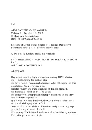 732
AIDS PATIENT CARE and STDs
Volume 21, Number 10, 2007
© Mary Ann Liebert, Inc.
DOI: 10.1089/apc.2007.0012
Efficacy of Group Psychotherapy to Reduce Depressive
Symptoms among HIV-Infected Individuals:
A Systematic Review and Meta-Analysis
SETH HIMELHOCH, M.D., M.P.H., DEBORAH R. MEDOFF,
Ph.D.,
and GLORIA OYENIYI, B.A.
ABSTRACT
Depressed mood is highly prevalent among HIV-infected
individuals. Some but not all stud-
ies have found group psychotherapy to be efficacious in this
population. We performed a sys-
tematic review and meta-analysis of double-blinded,
randomized controlled trials to exam-
ine efficacy of group psychotherapy treatment among HIV
infected with depressive
symptoms. We used PubMed, the Cochrane database, and a
search of bibliographies to find
controlled clinical trials with random assignment to group
psychotherapy or control condi-
tion among HIV infected patients with depressive symptoms.
The principal measure of ef-
 