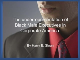 The underrepresentation of
Black Male Executives in
Corporate America.
By Harry E. Sloan
 