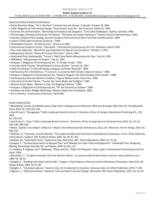 BARBARA GRYGUTIS
Barbara Grygutis Sculpture LLC
P O Box 3028 Tucson, AZ 85702-3028 | t 520.882.5572 | f 520.206.0692 | barbara@barbaragrygutis.com |www.barbaragrygutis.com
Page 4 of 4
SELECTED PRESS & MEDIA CONTINUED
• Rocky Mountain News, “Art in the Park.” Common Ground, Denver, Colorado. October 18, 2001.
• LIMN: Magazine of International Design, “Government Issue Art.” San Francisco, California. 1999.
• Ceramics Art and Perception, “Marketing to Architects and Designers,” Tony Sykes Paddington. Sydney, Australia. 1996.
• Tile Heritage, A Review of American Tile History, “The Value of Creative Expression.” General Services Administration, 1996.
• Socrates Sculpture Park Catalog. Socrates Sculpture Park and City of New York Parks and Recreation, 1994.
• Lantern,”Ohio State University Sculpture.” 1994.
• Philadelphia Inquirer, “Architecturama.” January, 8, 1993.
• International Sculpture Center, “Data Book.” International Contemporary Art Fair, Yokohama. March 1992.
• The Union Advocate, “Work Ethic was Inspiration for New St. Paul Sculpture.” October 7, 1991.
• Albuquerque Journal, “Chevy Art Cruises Into Town.” June 6, 1991.
• Associated Press (nationwide), “Tucson’s Tiled Chevy Sparks Albuquerque Art Flap.” July 14, 1991.
• CNN News, “Albuquerque Art Project.” July 13, 1991.
• Artspace: a Magazine of Contemporary Art, “A Temple Tempe.” 1991.
• Columbia Daily Tribune, “Amphitheater to Grace Garden.” January 16, 1991.
• Public Art Review, “A Talk with Barbara Grygutis and Peter Warshall.” 1990.
• CA/Ceramica Per L’Architettura, “Il Concorso ‘La Ceramica Nell’ Arredo Urbano di Faenza.” 1989.
• Artspace: a Magazine of Contemporary Art, “Barbara Grygutis: The Alene Dunlop Smith Garden.” 1989.
• Contemporary American Women Sculptors, Virginia Watson-Jones. Oryx Press, 1986
• International Herald Tribune, “Tucson: Art, Sand, Mules and Taillights.” 1985.
• Women Artists News, “Women in Clay, the Ongoing Tradition.” 1985.
• Artspace: a Magazine of Contemporary Art, “On the Ceramist as Sculptor.”1984.
• Architectural Crafts, Bridget McCarthey. Western States Arts Foundation, 1982.
• Art in America, “Impressions of Arizona,” April 1981.
BOOK PUBLICATION
• Bloodworth, Sandra and William Ayres, New York’s Underground Art Museum: MTA Arts & Design. New York, NY: The Monacelli
Press, 2014. Pp. 158–159, 242.
• Gao Di Guo Ji, “Passageway,” Public Landscape Street Furniture II. Shenzhen, China: Hi-Design International Publishing CO., LTD.,
2014.
Pp. 156–157.
• Gao Di Guo Ji, “Seat,” Public Landscape Street Furniture I. Shenzhen, China: Guangxi Normal University Press 2014. Pp. 22–23,
139–140, 200–205.
• Mayer, Gabriel, Franz Mayer of Munich = Mayer’sche Hofkunstanstalt: Architecture, Glass, Art. München: Hirmer Verlag, 2014. Pp.
269, 316.
• Williams, A., “Concrete, and Site Specific,” The Sculpture Reference Illustrated: Contemporary Techniques, Terms, Tools, Materials,
and Sculpture. Gulfport, MS: Sculpture Books, 2005. Pp. 94, 97, 407.
• Mackey, M., “Hand Built Forms,” Experience Clay. Worcester, MA.: Davis Publications, 2003. Pp. 75, 82.
• Giorgini, F., “Surface Decocration on Bisqued Tiles” and “Making Your Own Tools and Equipment,” Handmade Tiles: Designing,
Making, Decorating. Asheville, NC: Lark Books, 1994. Pp. 80, 116.
• S. Kodama, R. Segawa, and Y. Maekawa, “Plazas and Art,” Public Art Proposals. Tokyo, Japan: International Contemporary Art Fair
Japan, 1992.
• Bianchetti, F., “Le Opere Premiate, The Prize Winners Works,” La Ceramica Nell’arredo Urbano. Faenza: Faenza Editrice S.p.A.,
1989. Pp. 20–21.
• Speight, C., “Building with Slabs and Extruder,” Images in Clay Sculpture: Historical and Contemporary Techniques. New York, NY:
Harper & Row, 1983. Pp.47–48.
• Speight, C., “Creating Sculpture,” Hands in Clay: An Introduction to Ceramics. Sherman Oaks, CA: Alfred Publishers, 1979. P. 202.
• Nigrosh, L., “Slab Construction,” Claywork: Form and Idea in Ceramic Design. Worcester, MA: Davis Publications, 1975. Pp. 52–53.
 