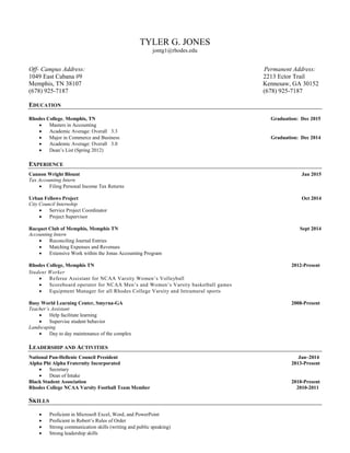 TYLER G. JONES
jontg1@rhodes.edu
Off- Campus Address: Permanent Address:
1049 East Cabana #9 2213 Ector Trail
Memphis, TN 38107 Kennesaw, GA 30152
(678) 925-7187 (678) 925-7187
EDUCATION
Rhodes College, Memphis, TN Graduation: Dec 2015
 Masters in Accounting
 Academic Average: Overall 3.3
 Major in Commerce and Business Graduation: Dec 2014
 Academic Average: Overall 3.0
 Dean’s List (Spring 2012)
EXPERIENCE
Cannon Wright Blount Jan 2015
Tax Accounting Intern
 Filing Personal Income Tax Returns
Urban Fellows Project Oct 2014
City Council Internship
 Service Project Coordinator
 Project Supervisor
Racquet Club of Memphis, Memphis TN Sept 2014
Accounting Intern
 Reconciling Journal Entries
 Matching Expenses and Revenues
 Extensive Work within the Jonas Accounting Program
Rhodes College, Memphis TN 2012-Present
Student Worker
 Referee Assistant for NCAA Varsity Women’s Volleyball
 Scoreboard operator for NCAA Men’s and Women’s Varsity basketball games
 Equipment Manager for all Rhodes College Varsity and Intramural sports
Busy World Learning Center, Smyrna-GA 2008-Present
Teacher’s Assistant
 Help facilitate learning
 Supervise student behavior
Landscaping
 Day to day maintenance of the complex
LEADERSHIP AND ACTIVITIES
National Pan-Hellenic Council President Jan–2014
Alpha Phi Alpha Fraternity Incorporated 2013-Present
 Secretary
 Dean of Intake
Black Student Association 2010-Present
Rhodes College NCAA Varsity Football Team Member 2010-2011
SKILLS
 Proficient in Microsoft Excel, Word, and PowerPoint
 Proficient in Robert’s Rules of Order
 Strong communication skills (writing and public speaking)
 Strong leadership skills
 