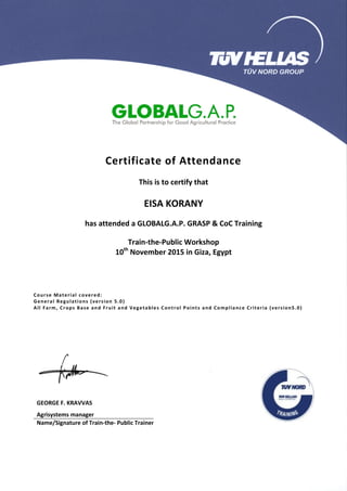Certificate of Attendance
This is to certify that
EISA KORANY
has attended a GLOBALG.A.P. GRASP & CoC Training
Train-the-Public Workshop
10th
November 2015 in Giza, Egypt
Course Material covered:
General Regulations (version 5.0)
All Farm, Crops Base and Fruit and Vegetables Control Points and Compliance Criteria (version5.0)
GEORGE F. KRAVVAS
Agrisystems manager
Name/Signature of Train-the- Public Trainer
 