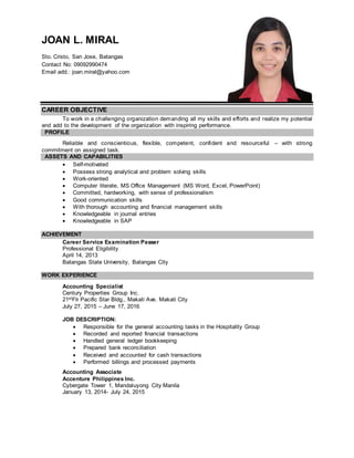 JOAN L. MIRAL
Sto. Cristo, San Jose, Batangas
Contact No: 09092990474
Email add.: joan.miral@yahoo.com
CAREER OBJECTIVE
To work in a challenging organization demanding all my skills and efforts and realize my potential
and add to the development of the organization with inspiring performance.
PROFILE
Reliable and conscientious, flexible, competent, confident and resourceful – with strong
commitment on assigned task.
ASSETS AND CAPABILITIES
 Self-motivated
 Possess strong analytical and problem solving skills
 Work-oriented
 Computer literate, MS Office Management (MS Word, Excel, PowerPoint)
 Committed, hardworking, with sense of professionalism
 Good communication skills
 With thorough accounting and financial management skills
 Knowledgeable in journal entries
 Knowledgeable in SAP
ACHIEVEMENT
Career Service Examination Passer
Professional Eligibility
April 14, 2013
Batangas State University, Batangas City
WORK EXPERIENCE
Accounting Specialist
Century Properties Group Inc.
21stFlr Pacific Star Bldg., Makati Ave. Makati City
July 27, 2015 – June 17, 2016
JOB DESCRIPTION:
 Responsible for the general accounting tasks in the Hospitality Group
 Recorded and reported financial transactions
 Handled general ledger bookkeeping
 Prepared bank reconciliation
 Received and accounted for cash transactions
 Performed billings and processed payments
Accounting Associate
Accenture Philippines Inc.
Cybergate Tower 1, Mandaluyong City Manila
January 13, 2014- July 24, 2015
 