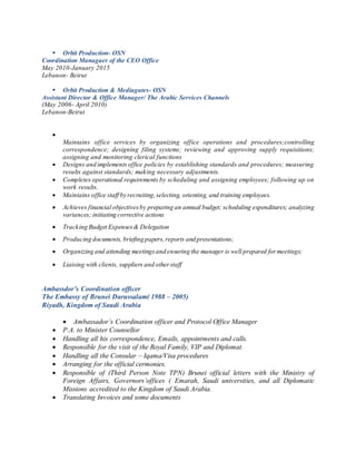  Orbit Production- OSN
Coordination Managaer of the CEO Office
May 2010-January 2015
Lebanon- Beirut
 Orbit Production & Mediagates- OSN
Assistant Director & Office Manager/ The Arabic Services Channels
(May 2006- April 2010)
Lebanon-Beirut

Maintains office services by organizing office operations and procedures;controlling
correspondence; designing filing systems; reviewing and approving supply requisitions;
assigning and monitoring clerical functions
 Designs and implementsoffice policies by establishing standards and procedures; measuring
results against standards; making necessary adjustments.
 Completes operational requirements by scheduling and assigning employees; following up on
work results.
 Maintains office staff by recruiting,selecting, orienting, and training employees.
 Achieves financial objectivesby preparing an annual budget; scheduling expenditures; analyzing
variances; initiating corrective actions
 Tracking Budget Expenses& Delegation
 Producing documents, briefing papers,reports and presentations;
 Organizing and attending meetingsand ensuring the manager is well prepared formeetings;
 Liaising with clients, suppliers and otherstaff
Ambassdor’s Coordination officer
The Embassy of Brunei Darussalam( 1988 – 2005)
Riyadh, Kingdom of Saudi Arabia
 Ambassador’s Coordination officer and Protocol Office Manager
 P.A. to Minister Counsellor
 Handling all his correspondence, Emails, appointments and calls.
 Responsible for the visit of the Royal Family, VIP and Diplomat.
 Handling all the Consular – Iqama/Visa procedures
 Arranging for the official cermonies.
 Responsible of (Third Person Note TPN) Brunei official letters with the Ministry of
Foreign Affairs, Governors’offices ( Emarah, Saudi universities, and all Diplomatic
Missions accredited to the Kingdom of Saudi Arabia.
 Translating Invoices and some documents
 
