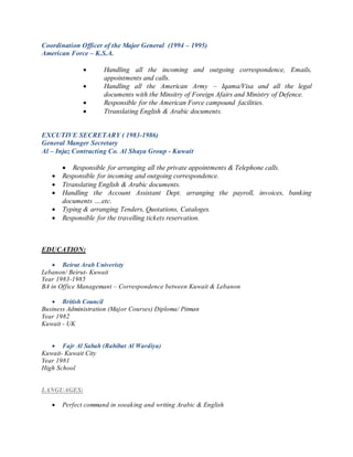 Coordination Officer of the Major General (1994 – 1995)
American Force – K.S.A.
 Handling all the incoming and outgoing correspondence, Emails,
appointments and calls.
 Handling all the American Army – Iqama/Visa and all the legal
documents with the Minsitry of Foreign Afairs and Ministry of Defence.
 Responsible for the American Force campound facilities.
 Ttranslating English & Arabic documents.
EXCUTIVE SECRETARY ( 1983-1986)
General Manger Secretary
Al – Injaz Contracting Co. Al Shaya Group - Kuwait
 Responsible for arranging all the private appointments & Telephone calls.
 Responsible for incoming and outgoing correspondence.
 Ttranslating English & Arabic documents.
 Handling the Account Assistant Dept. arranging the payroll, invoices, banking
documents ….etc.
 Typing & arranging Tenders, Quotations, Cataloges.
 Responsible for the travelling tickets reservation.
EDUCATION:
 Beirut Arab Univeristy
Lebanon/ Beirut- Kuwait
Year 1983-1985
BA in Office Managemant – Correspondence between Kuwait & Lebanon
 British Council
Business Administration (Major Courses) Diploma/ Pitman
Year 1982
Kuwait - UK
 Fajr Al Sabah (Rahibat Al Wardiya)
Kuwait- Kuwait City
Year 1981
High School
LANGUAGES:
 Perfect command in soeaking and writing Arabic & English
 