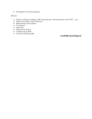  Intermediate in Frensh Language
SKILLS:
 Perfect working knowledge of Microsoft softwares- Word document, Excel, PPT…. etc.)
 Ethicly knowledge in Inernet Researc
 Multi-tasking and Confident
 Coordinator
 Supervisor
 Organized & Patient
 Communication Skills
 Consistent & Responsible
AvailableUpon Request
 