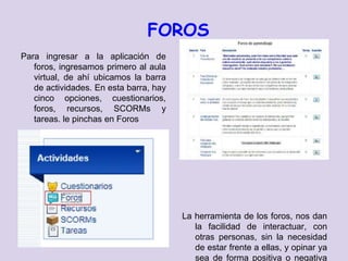 FOROS
Para ingresar a la aplicación de
   foros, ingresamos primero al aula
   virtual, de ahí ubicamos la barra
   de actividades. En esta barra, hay
   cinco opciones, cuestionarios,
   foros, recursos, SCORMs y
   tareas. le pinchas en Foros




                                        La herramienta de los foros, nos dan
                                           la facilidad de interactuar, con
                                           otras personas, sin la necesidad
                                           de estar frente a ellas, y opinar ya
                                           sea de forma positiva o negativa
 