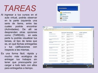 TAREAS
Al ingresar a tus cursos en el
   aula virtual, podrás observar
   en la parte izquierda una
   serie de ítems, entre las
   cuales    podrás    encontrar
   (Actividades). De allí se
   desprenden otras opciones
   como: (TAREAS), en esta
   parte tu podrás visualizar tus
   tareas, el tipo de tarea que
   es, en qué fechas entregarlas
   y tus calificaciones con
   respecto a las mismas.
Es una forma fácil, rápida y
  mucho más ecológica de
  entregar tus trabajos sin
  tener que preocuparte por
  cargar a todo lado con ellos
  para entregarlos a tiempo.
 