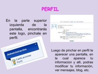 PERFIL

En la parte superior
  izquierda     de     la
  pantalla, encontrarás
  este logo, pinchale en
  perfil.


                            Luego de pinchar en perfil te
                              aparecer una pantalla, en
                              la   cual   aparece      tu
                              informacion y alli, podras
                              modificar tu información,
                              ver mensajes, blog, etc.
 