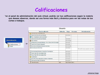 Calificaciones
*en el panel de administración del aula virtual, podrás ver tus calificaciones según la materia
    que desees observar, dando así una forma más fácil y dinámica para ver las notas de tus
    cortes o trabajos.




                                                                                         Johanna Vega
 