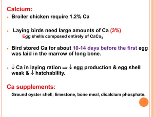 Calcium:
 Broiler chicken require 1.2% Ca
 Laying birds need large amounts of Ca (3%)
Egg shells composed entirely of CaCo3
 Bird stored Ca for about 10-14 days before the first egg
was laid in the marrow of long bone.
  Ca in laying ration   egg production & egg shell
weak &  hatchability.
Ca supplements:
Ground oyster shell, limestone, bone meal, dicalcium phosphate.
 