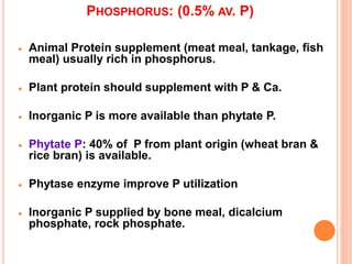 PHOSPHORUS: (0.5% AV. P)
 Animal Protein supplement (meat meal, tankage, fish
meal) usually rich in phosphorus.
 Plant protein should supplement with P & Ca.
 Inorganic P is more available than phytate P.
 Phytate P: 40% of P from plant origin (wheat bran &
rice bran) is available.
 Phytase enzyme improve P utilization
 Inorganic P supplied by bone meal, dicalcium
phosphate, rock phosphate.
 