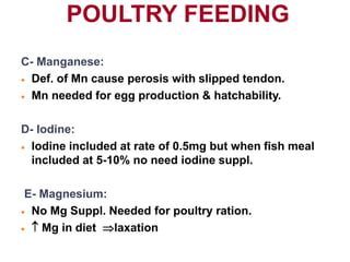 POULTRY FEEDING
C- Manganese:
 Def. of Mn cause perosis with slipped tendon.
 Mn needed for egg production & hatchability.
D- Iodine:
 Iodine included at rate of 0.5mg but when fish meal
included at 5-10% no need iodine suppl.
E- Magnesium:
 No Mg Suppl. Needed for poultry ration.
  Mg in diet laxation
 