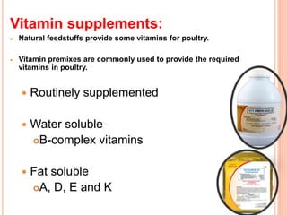 Vitamin supplements:
 Natural feedstuffs provide some vitamins for poultry.
 Vitamin premixes are commonly used to provide the required
vitamins in poultry.
 Routinely supplemented
 Water soluble
B-complex vitamins
 Fat soluble
A, D, E and K
 