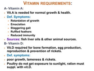 VITAMIN REQUIREMENTS:
A- Vitamin A:
 Vit.A is needed for normal growth & health.
 Def. Symptoms:
 Retardation of growth
 Emaciation
 Staggering gait
 Ruffled feathers
 Reduced immunity
 Sources: fish liver oils & other animal sources.
B- Vitamin D:
 Vit.D required for bone formation, egg production,
reproduction & prevention of rickets.
 Def. symptoms:
 poor growth, lameness & rickets.
 Poultry do not get exposure to sunlight, ration must
suppl. with vit.D.
 