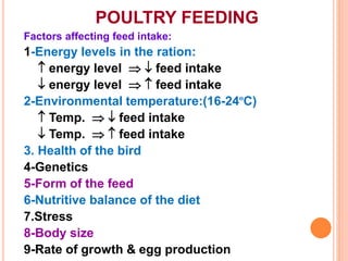 POULTRY FEEDING
Factors affecting feed intake:
1-Energy levels in the ration:
 energy level   feed intake
 energy level   feed intake
2-Environmental temperature:(16-24ºC)
 Temp.   feed intake
 Temp.   feed intake
3. Health of the bird
4-Genetics
5-Form of the feed
6-Nutritive balance of the diet
7.Stress
8-Body size
9-Rate of growth & egg production
 