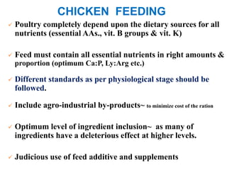 CHICKEN FEEDING
 Poultry completely depend upon the dietary sources for all
nutrients (essential AAs., vit. B groups & vit. K)
 Feed must contain all essential nutrients in right amounts &
proportion (optimum Ca:P, Ly:Arg etc.)
 Different standards as per physiological stage should be
followed.
 Include agro-industrial by-products~ to minimize cost of the ration
 Optimum level of ingredient inclusion~ as many of
ingredients have a deleterious effect at higher levels.
 Judicious use of feed additive and supplements
 