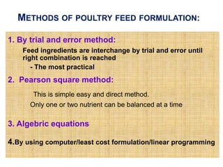 METHODS OF POULTRY FEED FORMULATION:
1. By trial and error method:
Feed ingredients are interchange by trial and error until
right combination is reached
- The most practical
2. Pearson square method:
This is simple easy and direct method.
Only one or two nutrient can be balanced at a time
3. Algebric equations
4.By using computer/least cost formulation/linear programming
 