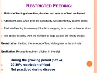 RESTRICTED FEEDING:
 Method of feeding where time, duration and amount of feed are limited.
 Adolescent birds, when given the opportunity, will eat until they become obese.
 Restricted feeding is necessary if the birds are going to be used as breeder stock.
 The obesity severely limits the numbers of eggs laid and the fertility of eggs.
Quantitative: Limiting the amount of feed daily given to the animals
Qualitative: Related to nutrient dilution in the diet
During the growing period (8-20 wk)
 20-30% restriction of feed
 Not practiced during disease
 