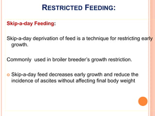 RESTRICTED FEEDING:
Skip-a-day Feeding:
Skip-a-day deprivation of feed is a technique for restricting early
growth.
Commonly used in broiler breeder’s growth restriction.
 Skip-a-day feed decreases early growth and reduce the
incidence of ascites without affecting final body weight
 