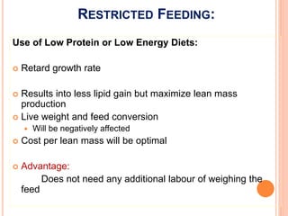 RESTRICTED FEEDING:
Use of Low Protein or Low Energy Diets:
 Retard growth rate
 Results into less lipid gain but maximize lean mass
production
 Live weight and feed conversion
 Will be negatively affected
 Cost per lean mass will be optimal
 Advantage:
Does not need any additional labour of weighing the
feed
 