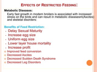 EFFECTS OF RESTRICTED FEEDING:
Metabolic Diseases:
Early fast growth in modern broilers is associated with increased
stress on the birds and can result in metabolic diseasesm(Ascites)
and skeletal disorders:
Benefits of Feed Restriction:
• Delay Sexual Maturity
• Increase egg size
• Uniform egg size
• Lower layer house mortality
• Increase profit
 Improved feed conversion
 Decreased Ascites
 Decreased Sudden Death Syndrome
 Decreased Leg Disorders
 