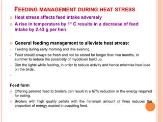 FEEDING MANAGEMENT DURING HEAT STRESS
 Heat stress affects feed intake adversely
 A rise in temperature by 1° C results in a decrease of feed
intake by 2.43 g per hen
 General feeding management to alleviate heat stress:
 Feeding during early morning and late evening.
 Feed should always be fresh and not be stored for longer than two months, in
summer to reduce the possibility of mycotoxin build up.
 Dim the lights while feeding, in order to reduce activity and hence minimise heat load
on the birds.

Feed form
 Offering pelleted feed to broilers can result in a 67% reduction in the energy required
for eating.
 Broilers with high quality pellets with the minimum amount of fines reduces the
proportion of energy wasted in acquiring feed.
 