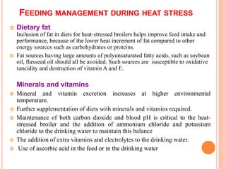 FEEDING MANAGEMENT DURING HEAT STRESS
 Dietary fat
Inclusion of fat in diets for heat-stressed broilers helps improve feed intake and
performance, because of the lower heat increment of fat compared to other
energy sources such as carbohydrates or proteins.
 Fat sources having large amounts of polyunsaturated fatty acids, such as soybean
oil, flaxseed oil should all be avoided. Such sources are susceptible to oxidative
rancidity and destruction of vitamin A and E.
Minerals and vitamins
 Mineral and vitamin excretion increases at higher environmental
temperature.
 Further supplementation of diets with minerals and vitamins required.
 Maintenance of both carbon dioxide and blood pH is critical to the heat-
stressed broiler and the addition of ammonium chloride and potassium
chloride to the drinking water to maintain this balance
 The addition of extra vitamins and electrolytes to the drinking water.
 Use of ascorbic acid in the feed or in the drinking water
 