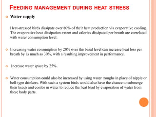 FEEDING MANAGEMENT DURING HEAT STRESS
 Water supply
Heat-stressed birds dissipate over 80% of their heat production via evaporative cooling.
The evaporative heat dissipation extent and calories dissipated per breath are correlated
with water consumption level.
 Increasing water consumption by 20% over the basal level can increase heat loss per
breath by as much as 30%, with a resulting improvement in performance.
 Increase water space by 25% .
 Water consumption could also be increased by using water troughs in place of nipple or
bell-type drinkers. With such a system birds would also have the chance to submerge
their heads and combs in water to reduce the heat load by evaporation of water from
these body parts.
 