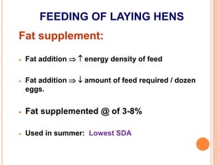 FEEDING OF LAYING HENS
Fat supplement:
 Fat addition   energy density of feed
 Fat addition   amount of feed required / dozen
eggs.
 Fat supplemented @ of 3-8%
 Used in summer: Lowest SDA
 