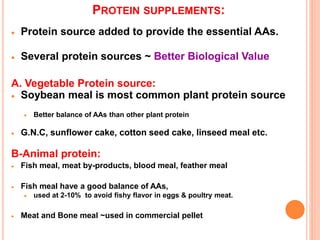 PROTEIN SUPPLEMENTS:
 Protein source added to provide the essential AAs.
 Several protein sources ~ Better Biological Value
A. Vegetable Protein source:
 Soybean meal is most common plant protein source
 Better balance of AAs than other plant protein
 G.N.C, sunflower cake, cotton seed cake, linseed meal etc.
B-Animal protein:
 Fish meal, meat by-products, blood meal, feather meal
 Fish meal have a good balance of AAs,
 used at 2-10% to avoid fishy flavor in eggs & poultry meat.
 Meat and Bone meal ~used in commercial pellet
 